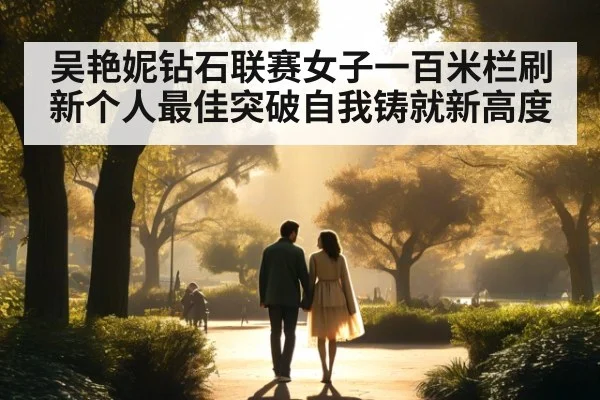 吴艳妮钻石联赛女子一百米栏刷新个人最佳突破自我铸就新高度