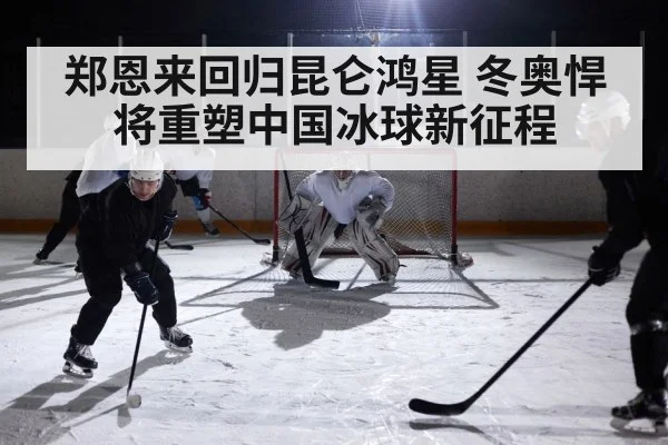 郑恩来回归昆仑鸿星 冬奥悍将重塑中国冰球新征程