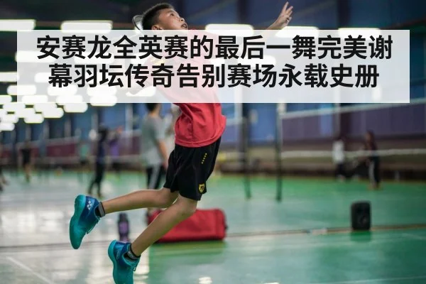 安赛龙全英赛的最后一舞完美谢幕羽坛传奇告别赛场永载史册
