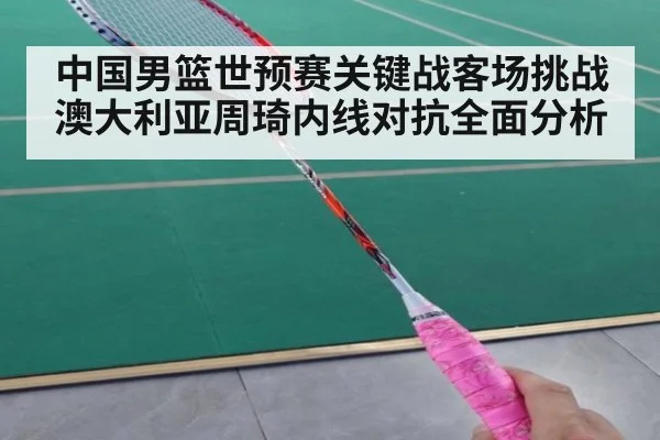中国男篮世预赛关键战客场挑战澳大利亚周琦内线对抗全面分析