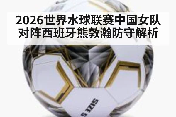2026世界水球联赛中国女队对阵西班牙熊敦瀚防守解析